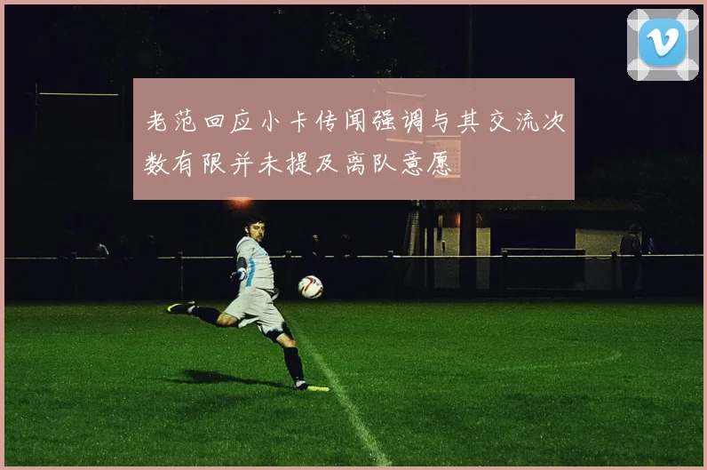 老范回应小卡传闻强调与其交流次数有限并未提及离队意愿