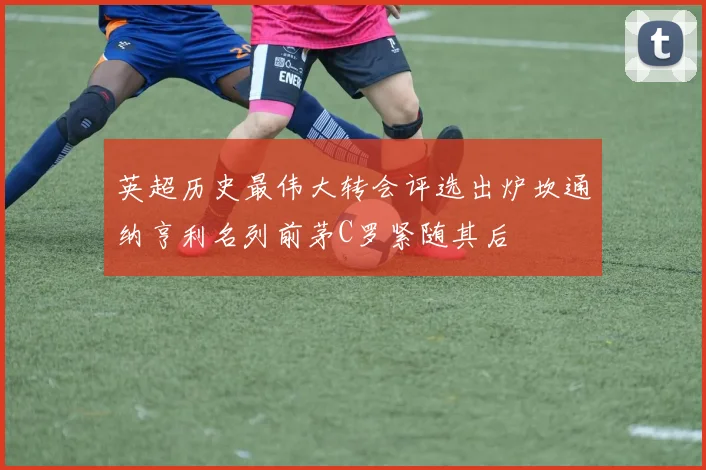 英超历史最伟大转会评选出炉坎通纳亨利名列前茅C罗紧随其后