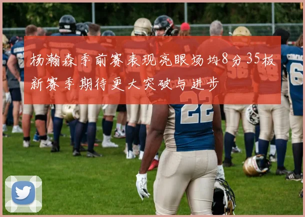 杨瀚森季前赛表现亮眼场均8分35板新赛季期待更大突破与进步