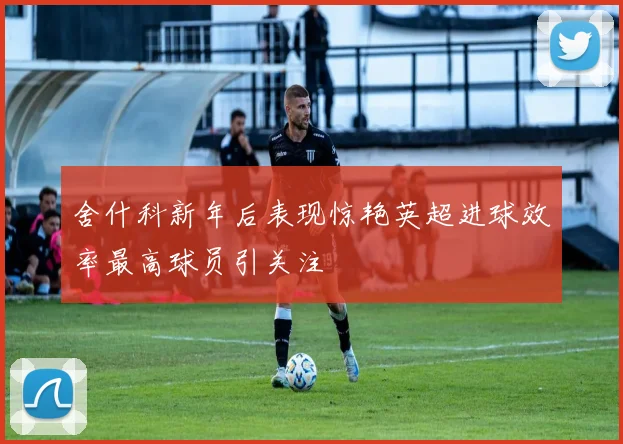 舍什科新年后表现惊艳英超进球效率最高球员引关注