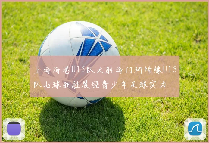 上海海港U15队大胜海门珂缔缘U15队七球狂胜展现青少年足球实力