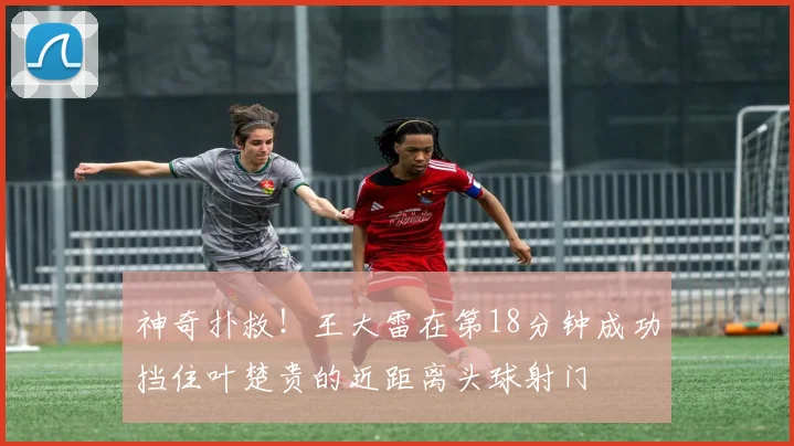 神奇扑救！王大雷在第18分钟成功挡住叶楚贵的近距离头球射门