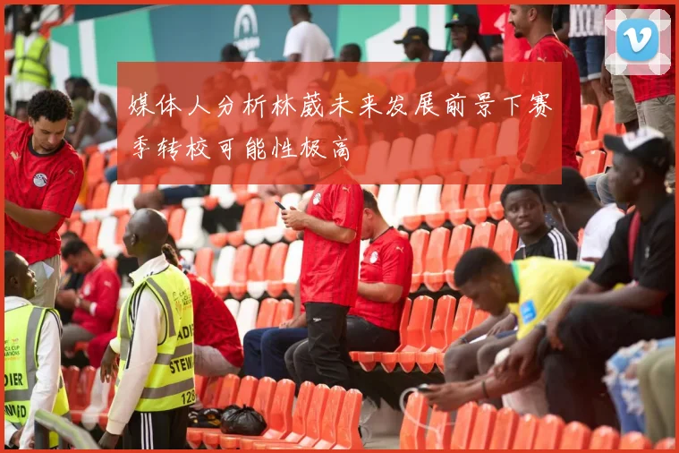 媒体人分析林葳未来发展前景下赛季转校可能性极高