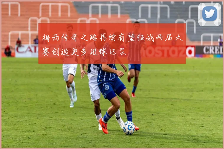 梅西传奇之路再续有望征战两届大赛创造更多进球记录