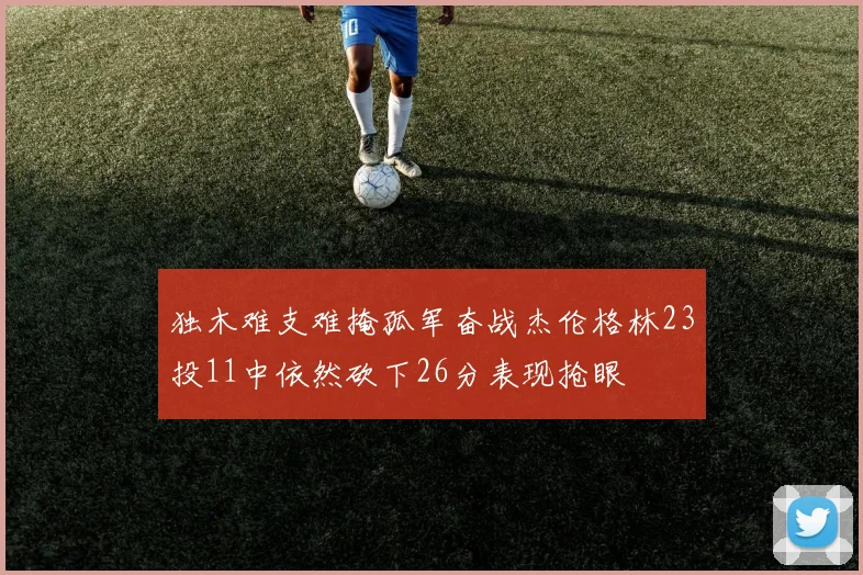 独木难支难掩孤军奋战杰伦格林23投11中依然砍下26分表现抢眼