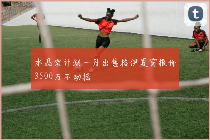 水晶宫计划一月出售格伊夏窗报价3500万不动摇