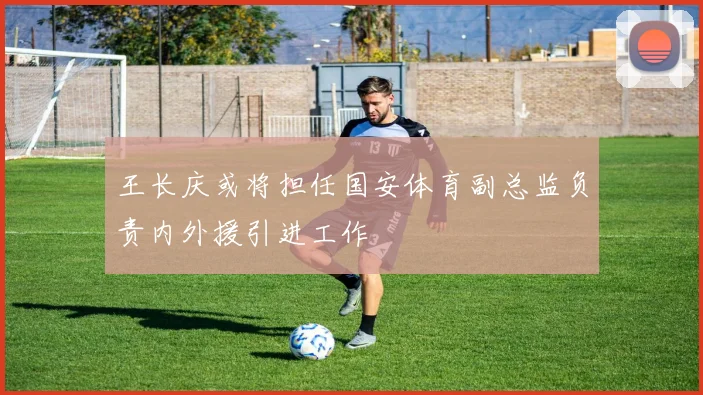 王长庆或将担任国安体育副总监负责内外援引进工作