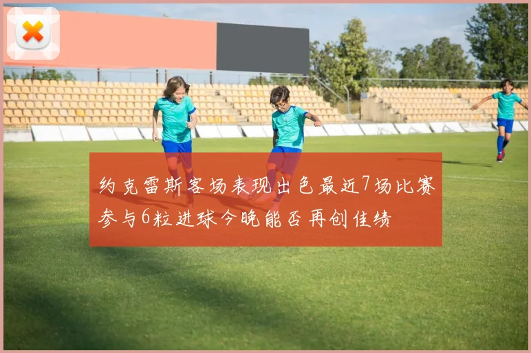 约克雷斯客场表现出色最近7场比赛参与6粒进球今晚能否再创佳绩