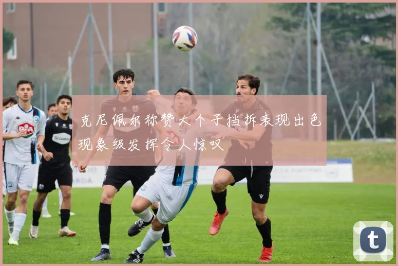 克尼佩尔称赞大个子挡拆表现出色现象级发挥令人惊叹