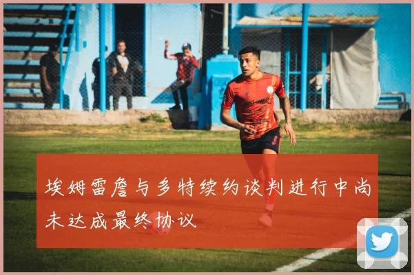 埃姆雷詹与多特续约谈判进行中尚未达成最终协议