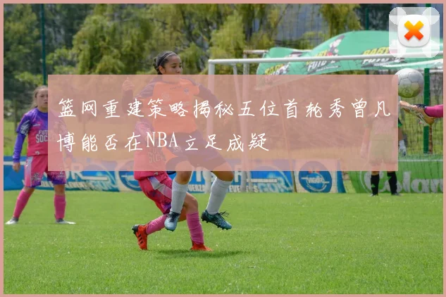 篮网重建策略揭秘五位首轮秀曾凡博能否在NBA立足成疑