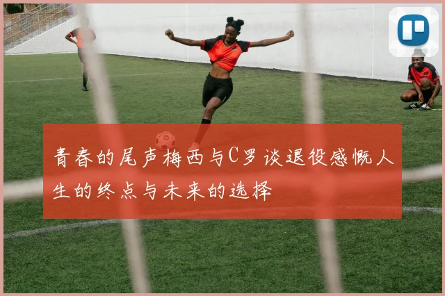 青春的尾声梅西与C罗谈退役感慨人生的终点与未来的选择