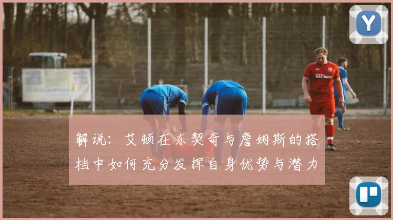 解说：艾顿在东契奇与詹姆斯的搭档中如何充分发挥自身优势与潜力