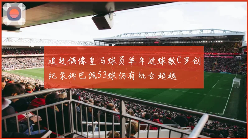追赶偶像皇马球员单年进球数C罗创纪录姆巴佩53球仍有机会超越