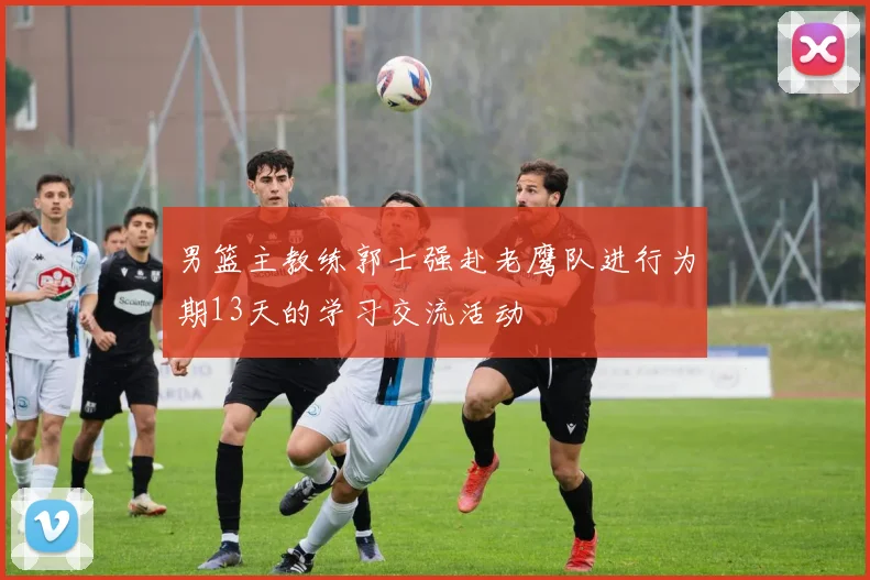 男篮主教练郭士强赴老鹰队进行为期13天的学习交流活动