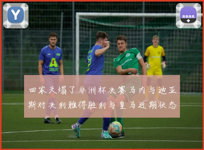 回家天塌了非洲杯决赛马内与迪亚斯对决利雅得胜利与皇马近期状态堪忧