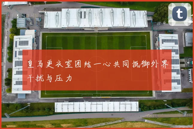 皇马更衣室团结一心共同抵御外界干扰与压力