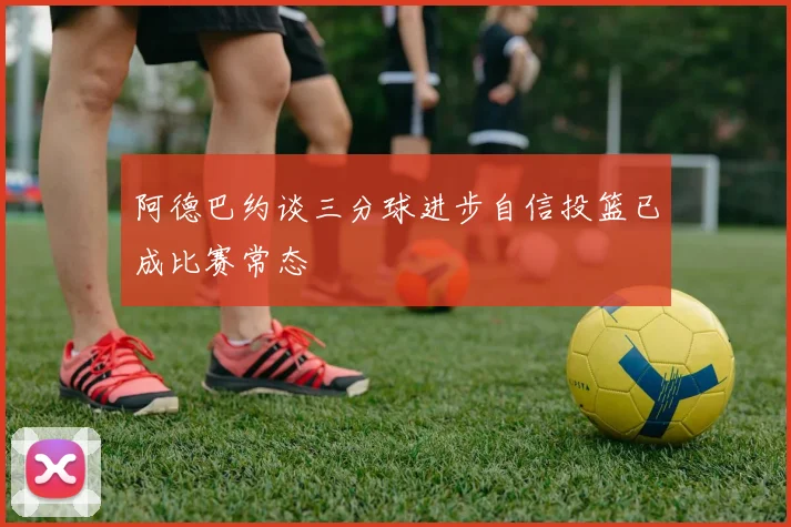 阿德巴约谈三分球进步自信投篮已成比赛常态