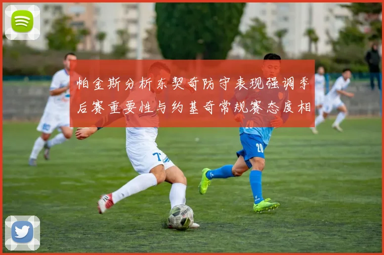 帕金斯分析东契奇防守表现强调季后赛重要性与约基奇常规赛态度相似