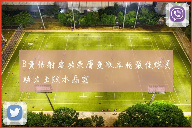 B费传射建功荣膺曼联本轮最佳球员助力击败水晶宫