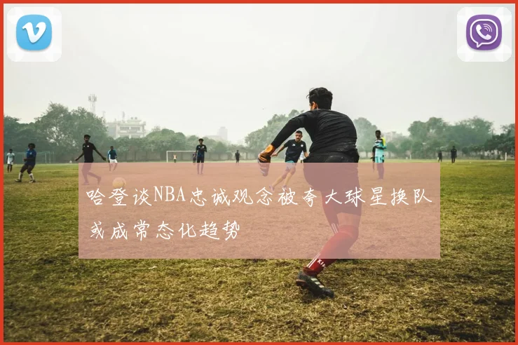 哈登谈NBA忠诚观念被夸大球星换队或成常态化趋势
