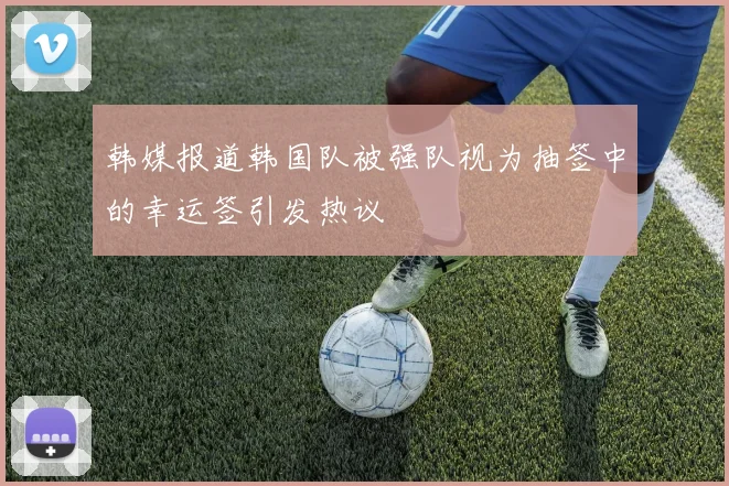 韩媒报道韩国队被强队视为抽签中的幸运签引发热议