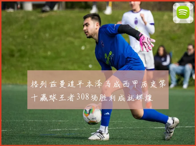 格列兹曼追平本泽马成西甲历史第十赢球王者308场胜利成就辉煌