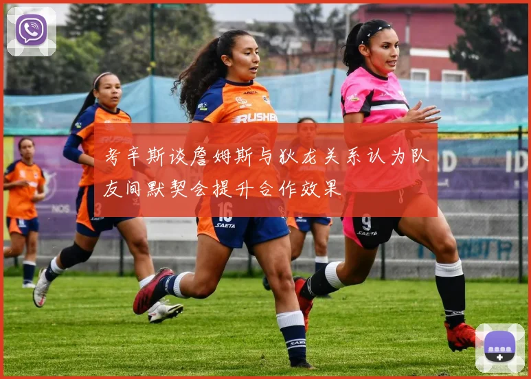 考辛斯谈詹姆斯与狄龙关系认为队友间默契会提升合作效果