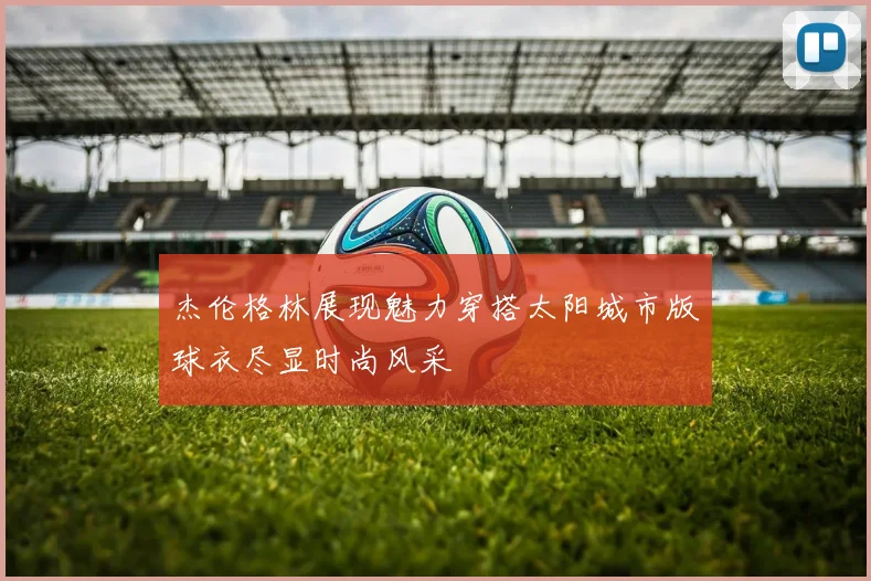 杰伦格林展现魅力穿搭太阳城市版球衣尽显时尚风采