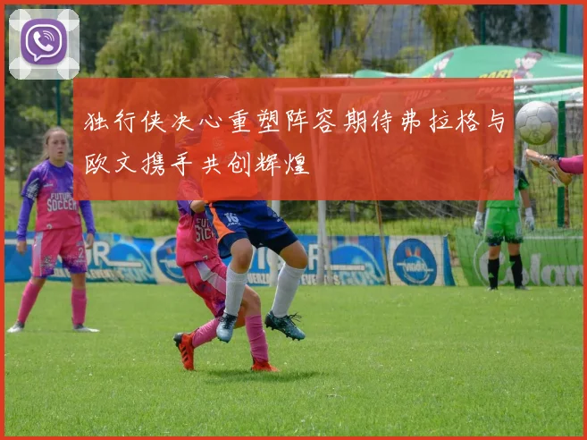 独行侠决心重塑阵容期待弗拉格与欧文携手共创辉煌