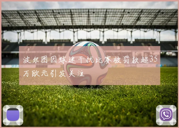 波尔图因球迷干扰比赛被罚款超35万欧元引发关注